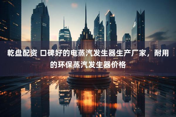 乾盘配资 口碑好的电蒸汽发生器生产厂家，耐用的环保蒸汽发生器价格