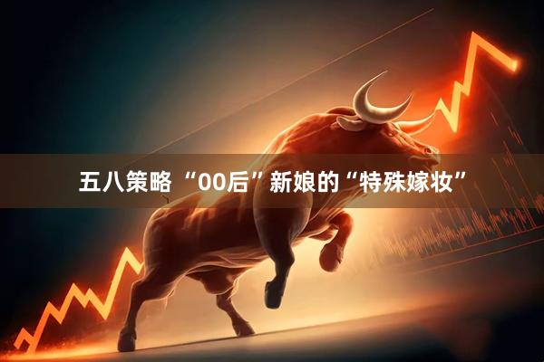 五八策略 “00后”新娘的“特殊嫁妆”