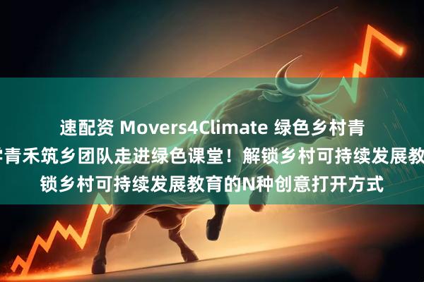速配资 Movers4Climate 绿色乡村青年行动｜青岛理工大学青禾筑乡团队走进绿色课堂！解锁乡村可持续发展教育的N种创意打开方式