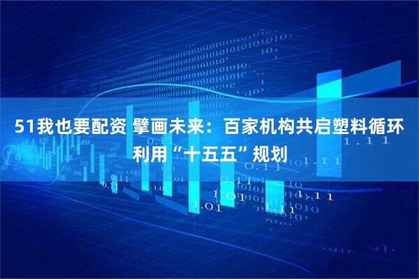 51我也要配资 擘画未来：百家机构共启塑料循环利用“十五五”规划
