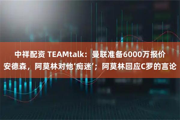 中祥配资 TEAMtalk：曼联准备6000万报价安德森，阿莫林对他‘痴迷’；阿莫林回应C罗的言论