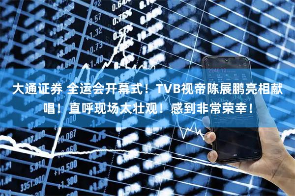 大通证券 全运会开幕式！TVB视帝陈展鹏亮相献唱！直呼现场太壮观！感到非常荣幸！