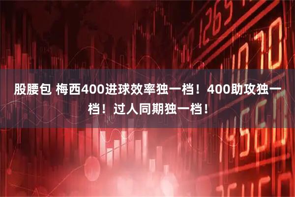 股腰包 梅西400进球效率独一档！400助攻独一档！过人同期独一档！
