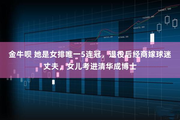 金牛呗 她是女排唯一5连冠，退役后经商嫁球迷丈夫，女儿考进清华成博士