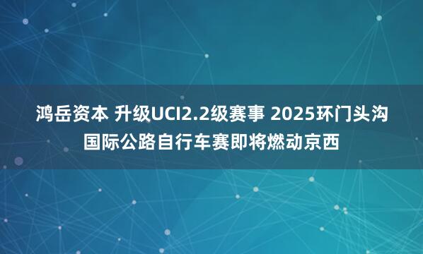 鸿岳资本 升级UCI2.2级赛事 2025环门头沟国际公路自行车赛即将燃动京西