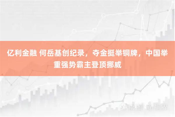 亿利金融 何岳基创纪录，夺金挺举铜牌，中国举重强势霸主登顶挪威