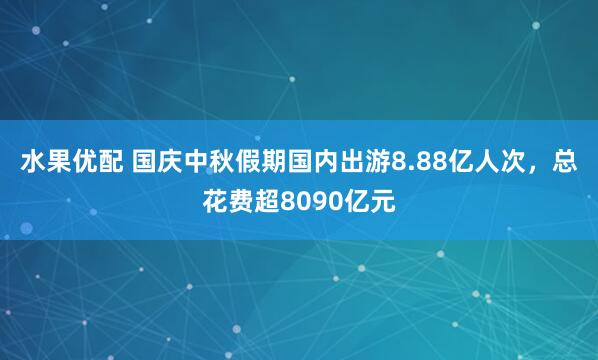 水果优配 国庆中秋假期国内出游8.88亿人次，总花费超8090亿元