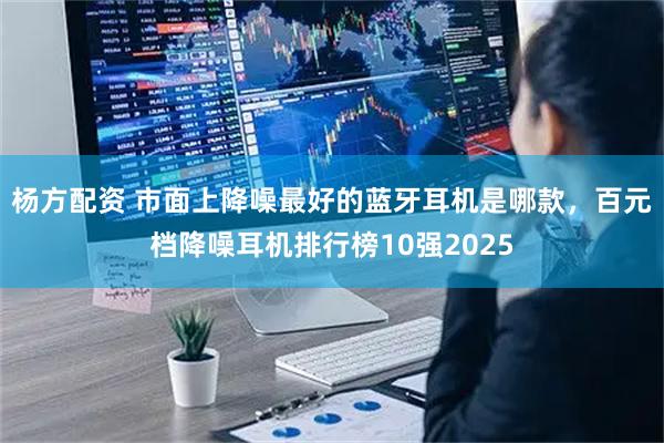 杨方配资 市面上降噪最好的蓝牙耳机是哪款，百元档降噪耳机排行榜10强2025
