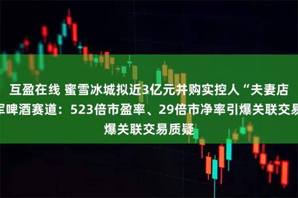 互盈在线 蜜雪冰城拟近3亿元并购实控人“夫妻店”进军啤酒赛道：523倍市盈率、29倍市净率引爆关联交易质疑