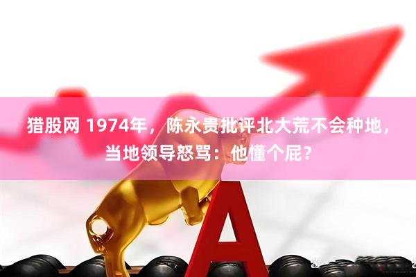猎股网 1974年，陈永贵批评北大荒不会种地，当地领导怒骂：他懂个屁？