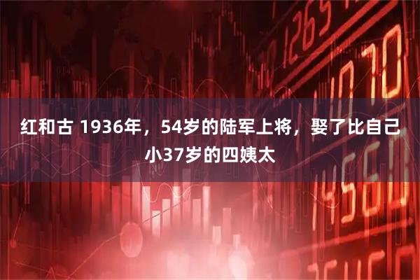 红和古 1936年，54岁的陆军上将，娶了比自己小37岁的四姨太