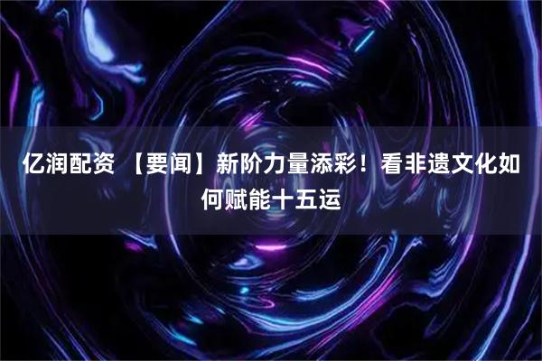 亿润配资 【要闻】新阶力量添彩！看非遗文化如何赋能十五运