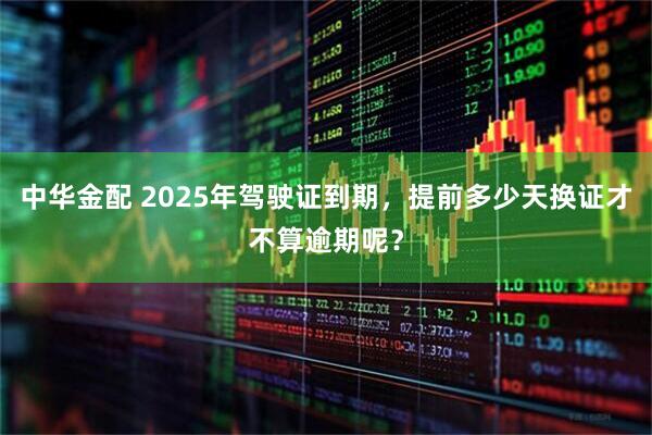 中华金配 2025年驾驶证到期，提前多少天换证才不算逾期呢？