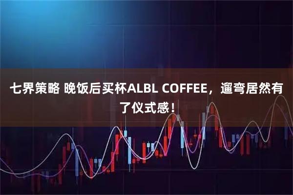 七界策略 晚饭后买杯ALBL COFFEE，遛弯居然有了仪式感！