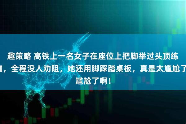 趣策略 高铁上一名女子在座位上把脚举过头顶练瑜伽，全程没人劝阻，她还用脚踩踏桌板，真是太尴尬了啊！