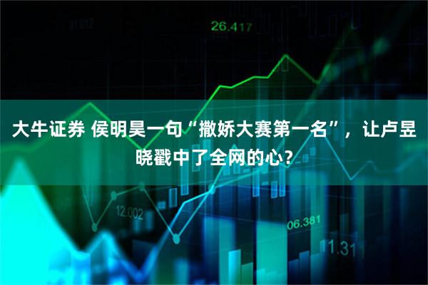 大牛证券 侯明昊一句“撒娇大赛第一名”，让卢昱晓戳中了全网的心？