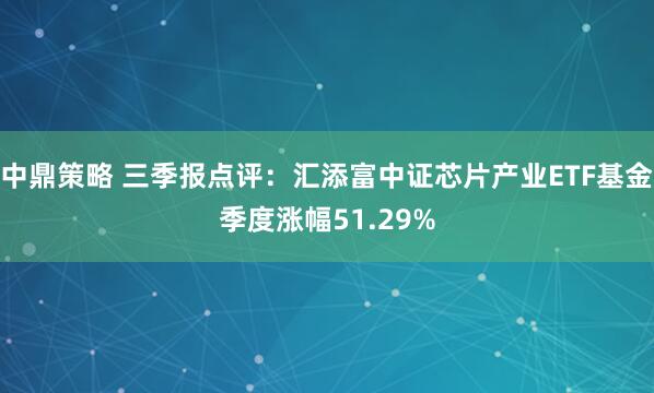 中鼎策略 三季报点评：汇添富中证芯片产业ETF基金季度涨幅51.29%