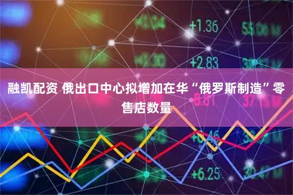 融凯配资 俄出口中心拟增加在华“俄罗斯制造”零售店数量