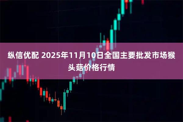 纵信优配 2025年11月10日全国主要批发市场猴头菇价格行情