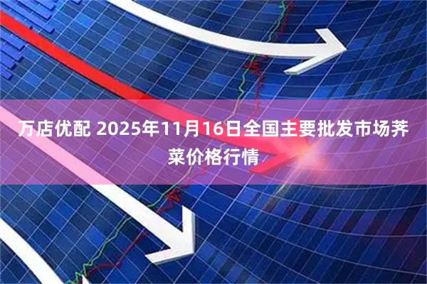 万店优配 2025年11月16日全国主要批发市场荠菜价格行情
