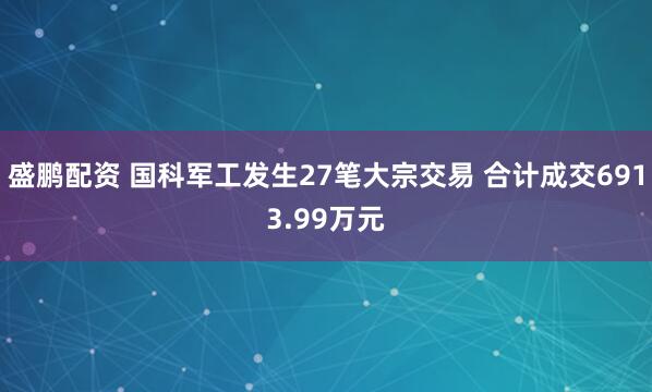 盛鹏配资 国科军工发生27笔大宗交易 合计成交6913.99万元