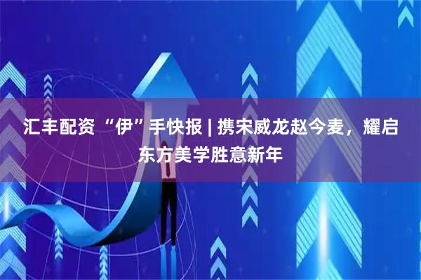 汇丰配资 “伊”手快报 | 携宋威龙赵今麦，耀启东方美学胜意新年