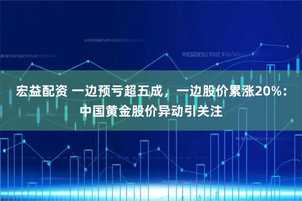 宏益配资 一边预亏超五成，一边股价累涨20%：中国黄金股价异动引关注