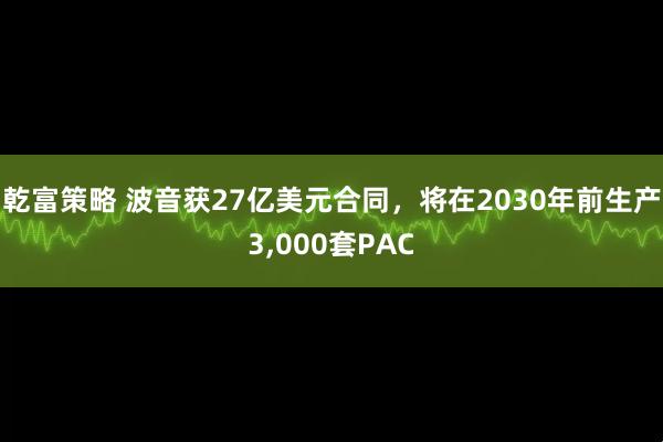 乾富策略 波音获27亿美元合同，将在2030年前生产3,000套PAC