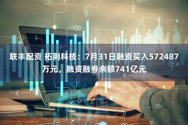 联丰配资 拓荆科技:7月31日融资买入572487万元,融资融券余额741亿元