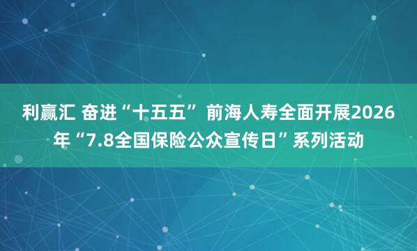 利赢汇 奋进“十五五” 前海人寿全面开展2026年“7.8全国保险公众宣传日”系列活动
