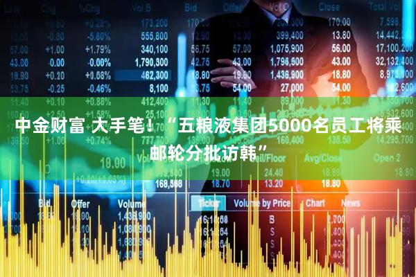 中金财富 大手笔！“五粮液集团5000名员工将乘邮轮分批访韩”