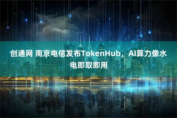 创通网 南京电信发布TokenHub，AI算力像水电即取即用